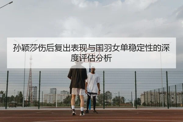 孙颖莎伤后复出表现与国羽女单稳定性的深度评估分析